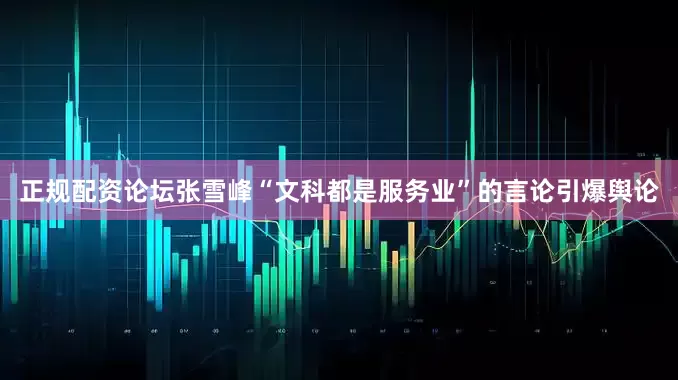正规配资论坛张雪峰“文科都是服务业”的言论引爆舆论