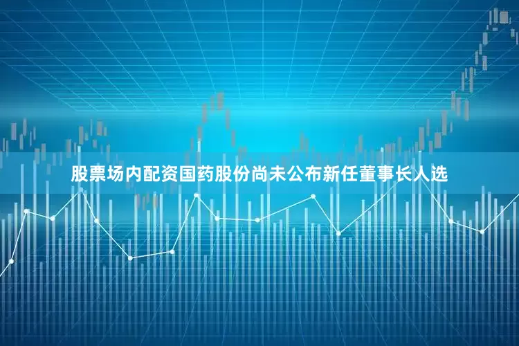 股票场内配资国药股份尚未公布新任董事长人选