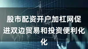股市配资开户加杠网促进双边贸易和投资便利化