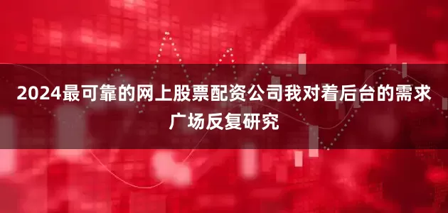 2024最可靠的网上股票配资公司我对着后台的需求广场反复研究